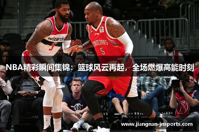 NBA精彩瞬间集锦：篮球风云再起，全场燃爆高能时刻