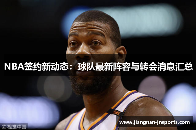 NBA签约新动态：球队最新阵容与转会消息汇总