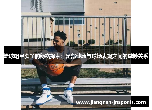 篮球明星脚丫的秘密探索：足部健康与球场表现之间的微妙关系