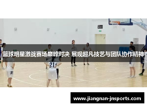 篮球明星激战赛场巅峰对决 展现超凡技艺与团队协作精神