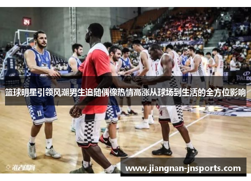 篮球明星引领风潮男生追随偶像热情高涨从球场到生活的全方位影响