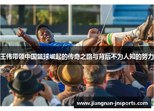 王伟带领中国篮球崛起的传奇之路与背后不为人知的努力